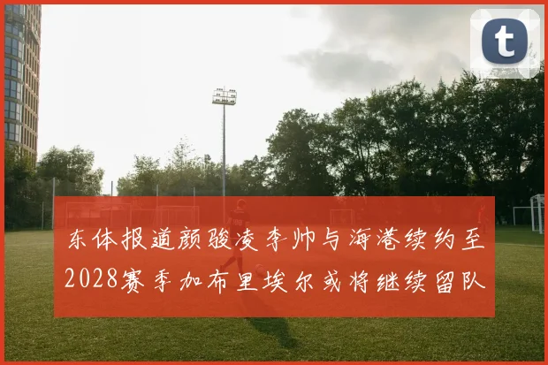 东体报道颜骏凌李帅与海港续约至2028赛季加布里埃尔或将继续留队