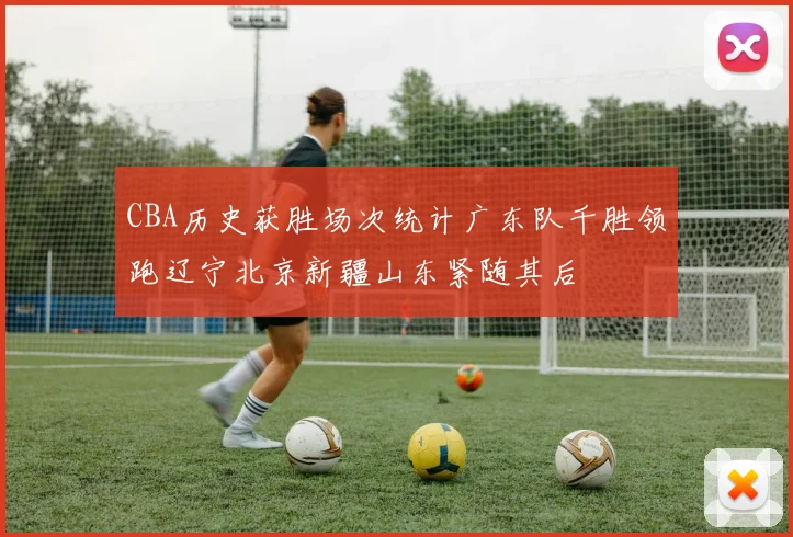 CBA历史获胜场次统计广东队千胜领跑辽宁北京新疆山东紧随其后
