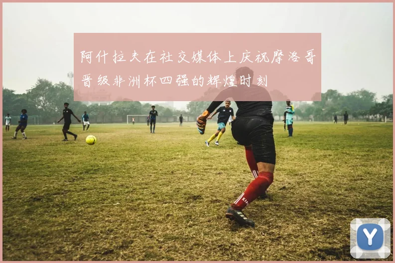 阿什拉夫在社交媒体上庆祝摩洛哥晋级非洲杯四强的辉煌时刻