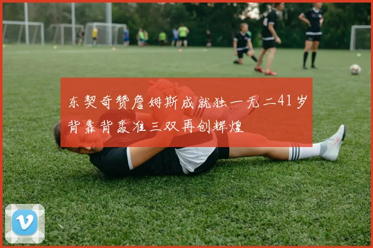 东契奇赞詹姆斯成就独一无二41岁背靠背轰准三双再创辉煌