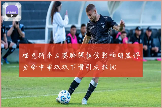 福克斯季后赛脚踝扭伤影响明显得分命中率双双下滑引发担忧