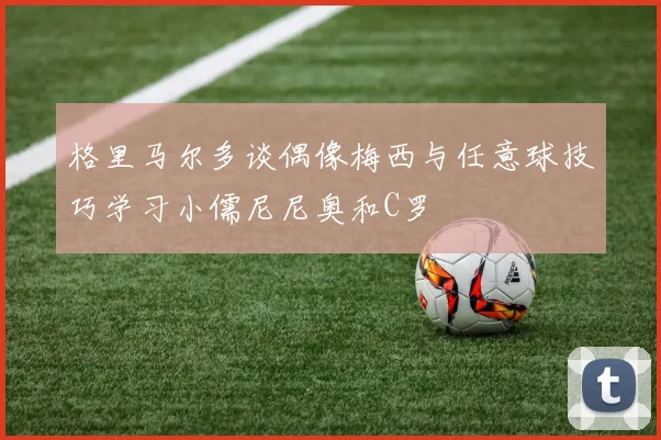 格里马尔多谈偶像梅西与任意球技巧学习小儒尼尼奥和C罗