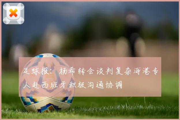 足球报：杨希转会谈判复杂海港专人赴西班牙积极沟通协调