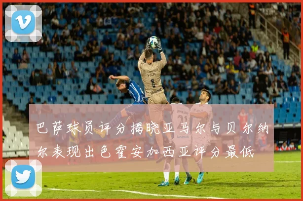 巴萨球员评分揭晓亚马尔与贝尔纳尔表现出色霍安加西亚评分最低