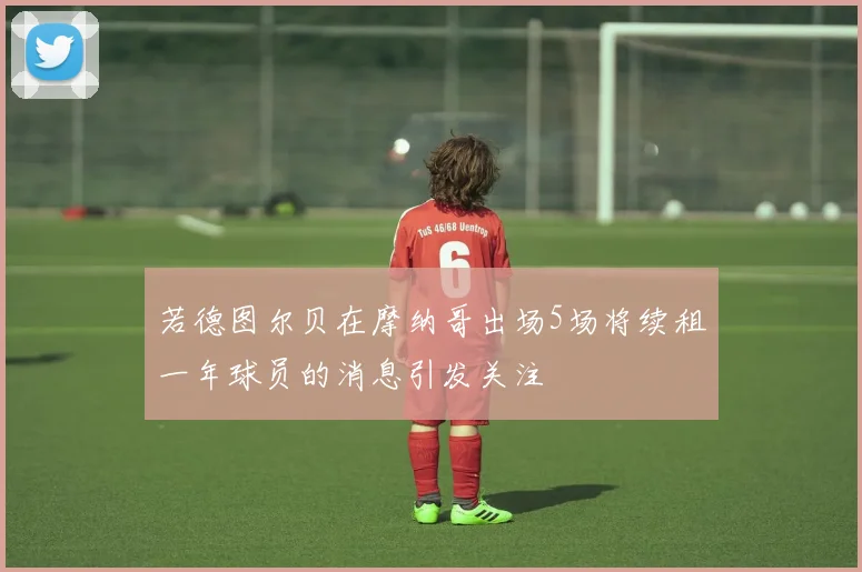 若德图尔贝在摩纳哥出场5场将续租一年球员的消息引发关注