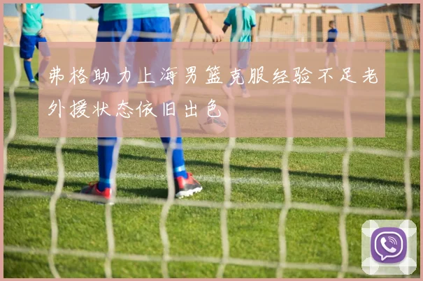 弗格助力上海男篮克服经验不足老外援状态依旧出色