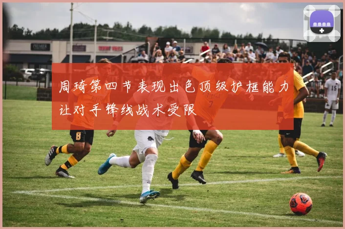 周琦第四节表现出色顶级护框能力让对手锋线战术受限