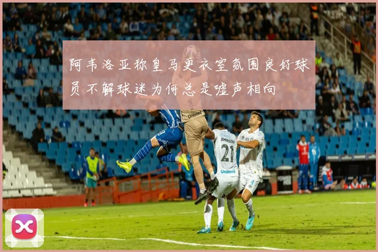 阿韦洛亚称皇马更衣室氛围良好球员不解球迷为何总是嘘声相向