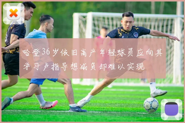 哈登36岁依旧高产年轻球员应向其学习卢指导想减负却难以实现