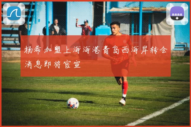 杨希加盟上海海港青岛西海岸转会消息即将官宣