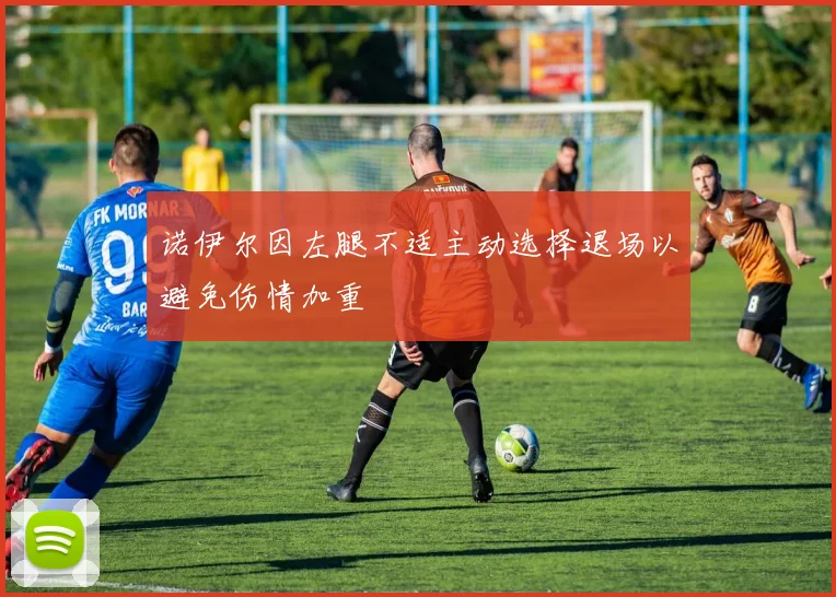 诺伊尔因左腿不适主动选择退场以避免伤情加重