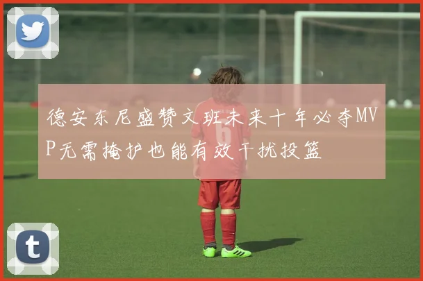 德安东尼盛赞文班未来十年必夺MVP无需掩护也能有效干扰投篮