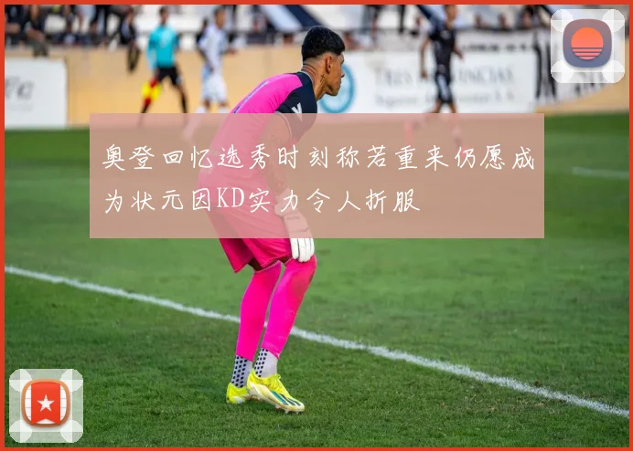 奥登回忆选秀时刻称若重来仍愿成为状元因KD实力令人折服