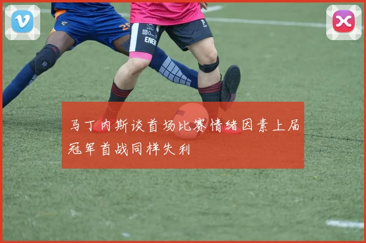 马丁内斯谈首场比赛情绪因素上届冠军首战同样失利