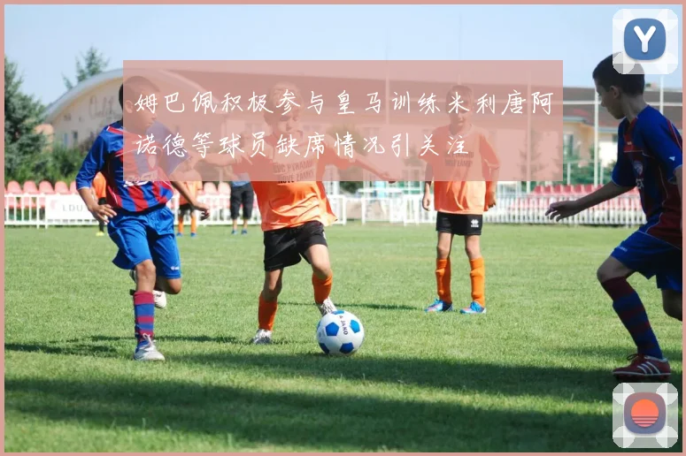 姆巴佩积极参与皇马训练米利唐阿诺德等球员缺席情况引关注