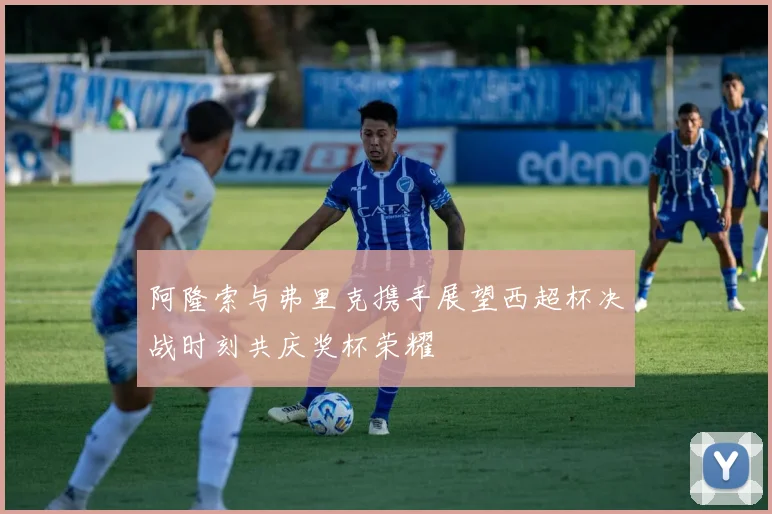 阿隆索与弗里克携手展望西超杯决战时刻共庆奖杯荣耀