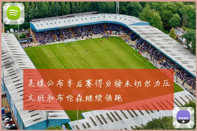 美媒公布季后赛得分榜米切尔力压文班和布伦森继续领跑