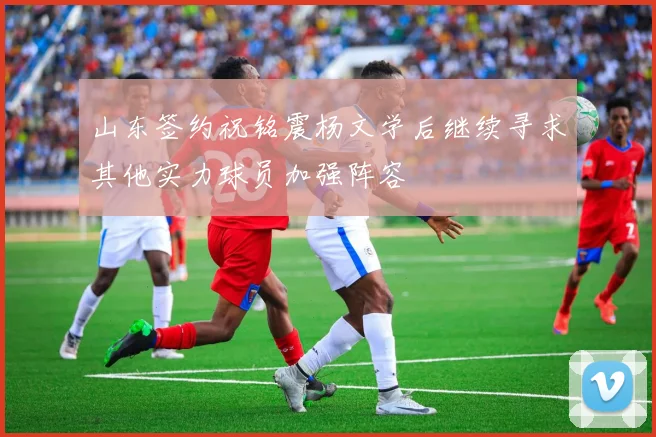 山东签约祝铭震杨文学后继续寻求其他实力球员加强阵容
