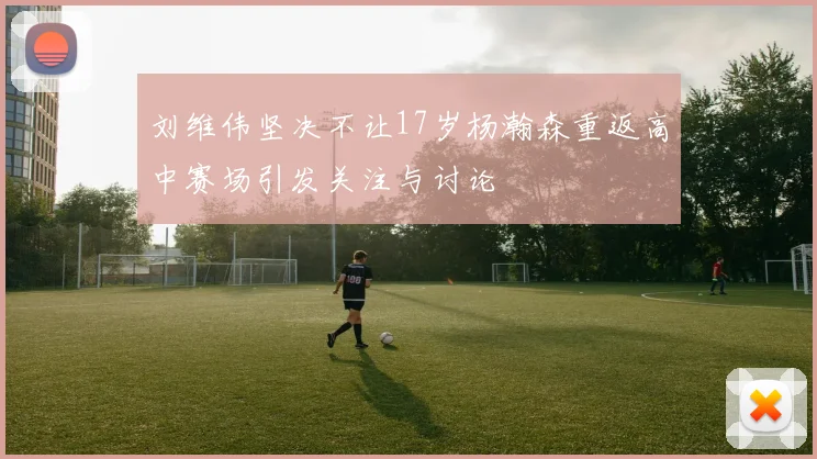 刘维伟坚决不让17岁杨瀚森重返高中赛场引发关注与讨论