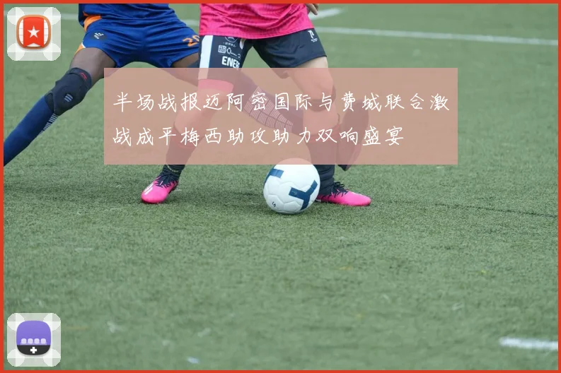 半场战报迈阿密国际与费城联合激战成平梅西助攻助力双响盛宴